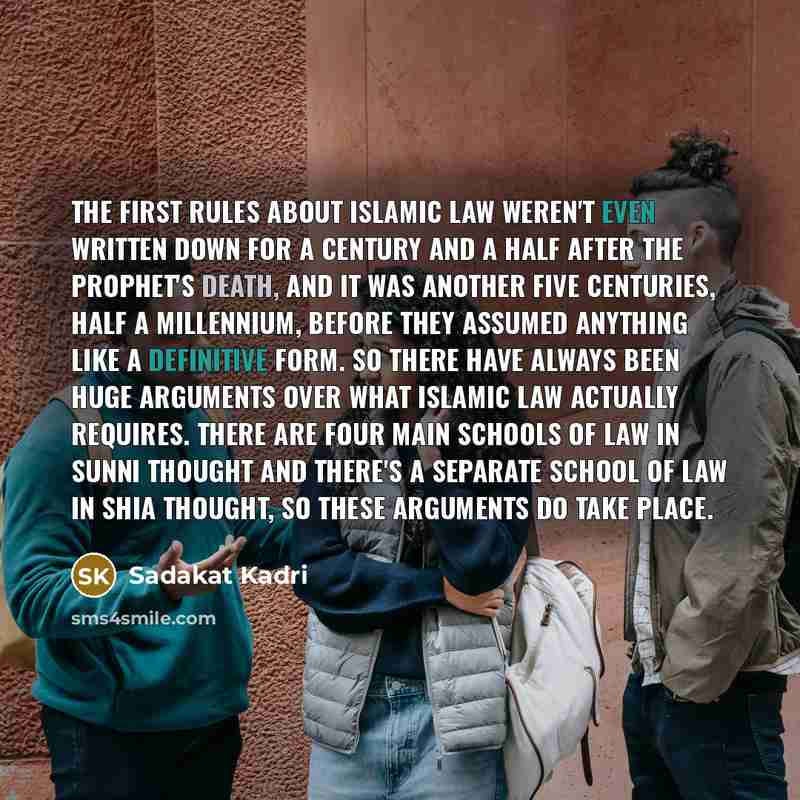 “The first rules about Islamic law weren't even written down for a century and a half after the Prophet's death, and it was another five centuries, half a millennium, before they assumed anything like a definitive form. So there have always been huge arguments over what Islamic law actually…” quote by Sadakat Kadri