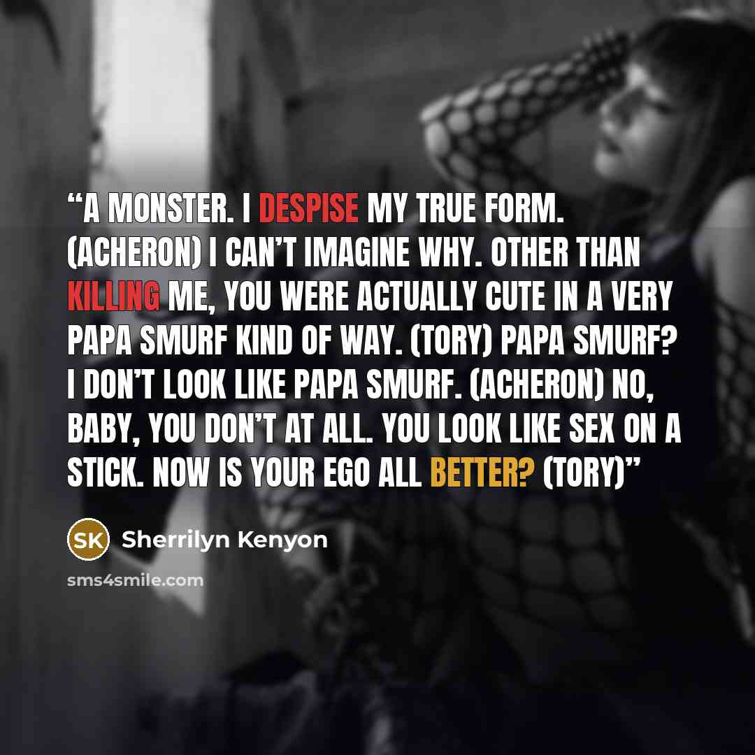 “A monster. I despise my true form. (Acheron) I can’t imagine why. Other than killing me, you were actually cute in a very Papa Smurf kind of way. (Tory) Papa Smurf? I don’t look like Papa Smurf. (Acheron) No, baby, you don’t at all. You look like sex on a stick. Now is your ego all better? (Tory)” quote by Sherrilyn Kenyon
