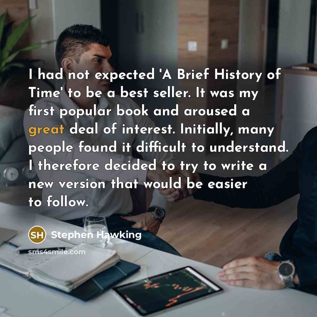 “I had not expected 'A Brief History of Time' to be a best seller. It was my first popular book and aroused a great deal of interest. Initially, many people found it difficult to understand. I therefore decided to try to write a new version that would be easier to follow.” quote by Stephen Hawking