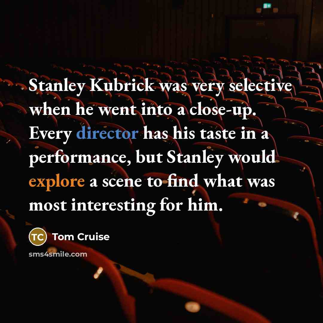 “Stanley Kubrick was very selective when he went into a close-up. Every director has his taste in a performance, but Stanley would explore a scene to find what was most interesting for him.” quote by Tom Cruise