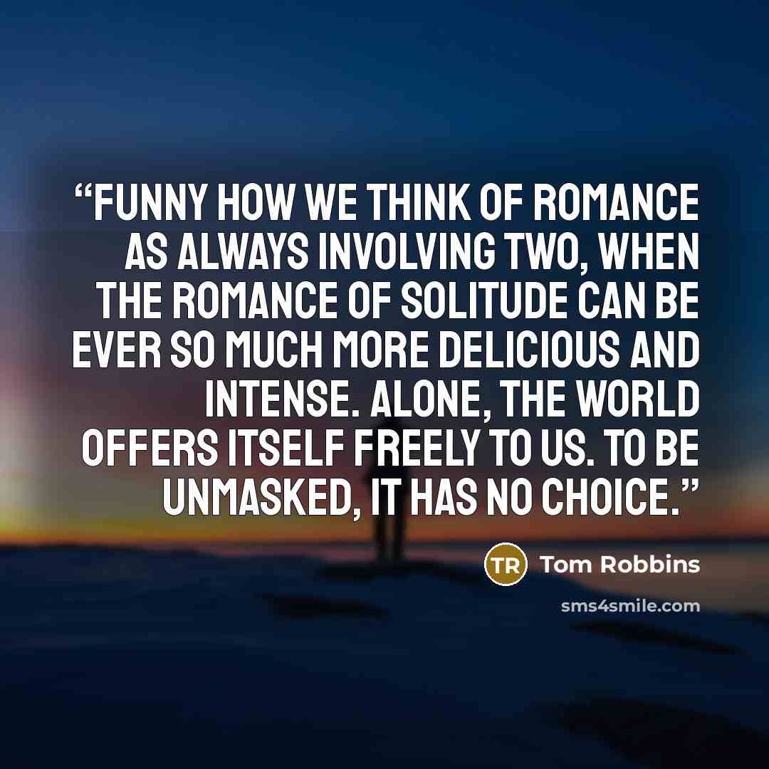 “Funny how we think of romance as always involving two, when the romance of solitude can be ever so much more delicious and intense. Alone, the world offers itself freely to us. To be unmasked, it has no choice.” quote by Tom Robbins