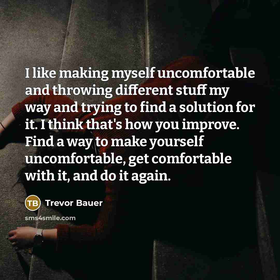 “I like making myself uncomfortable and throwing different stuff my way and trying to find a solution for it. I think that's how you improve. Find a way to make yourself uncomfortable, get comfortable with it, and do it again.” quote by Trevor Bauer