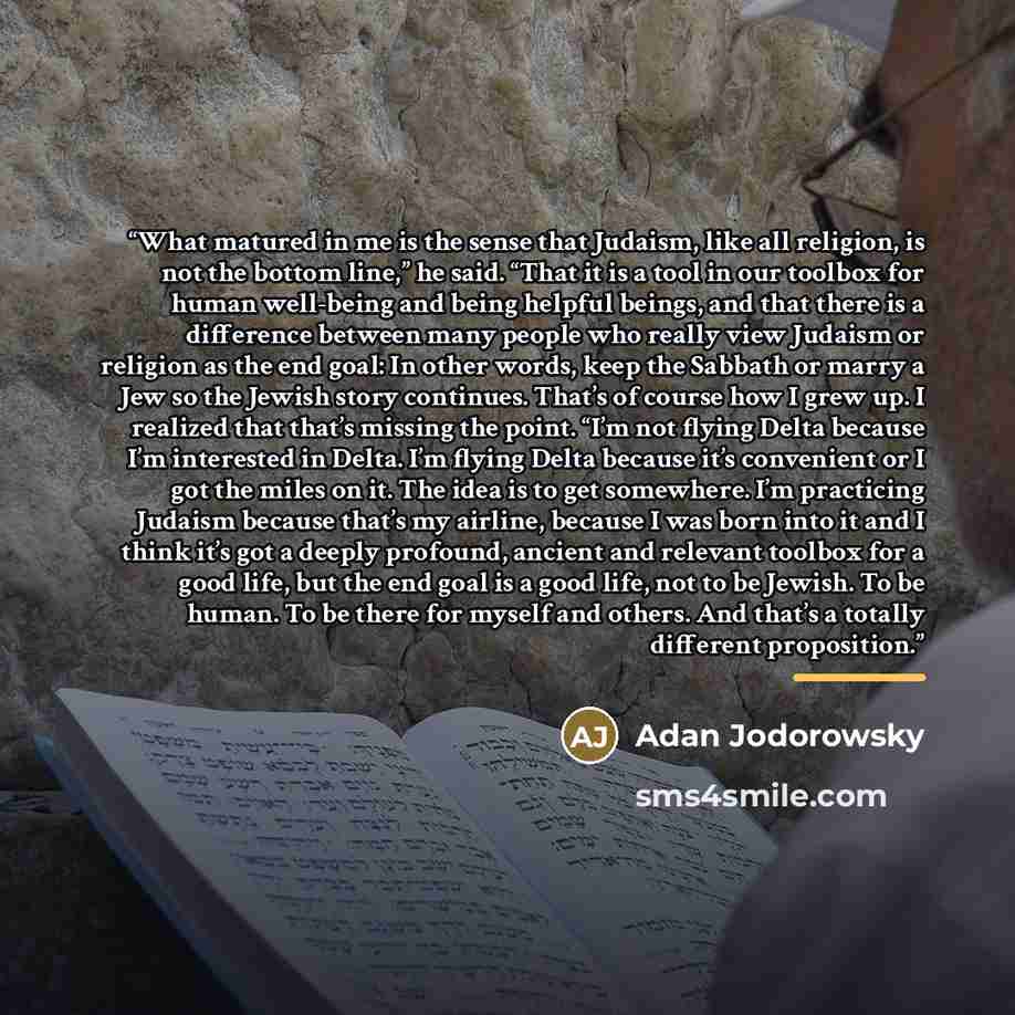 “What matured in me is the sense that Judaism, like all religion, is not the bottom line,” he said. “That it is a tool in our toolbox for human well-being and being helpful beings, and that there is a difference between many people who really view Judaism or religion as the end goal: In other…” quote by Anonymous