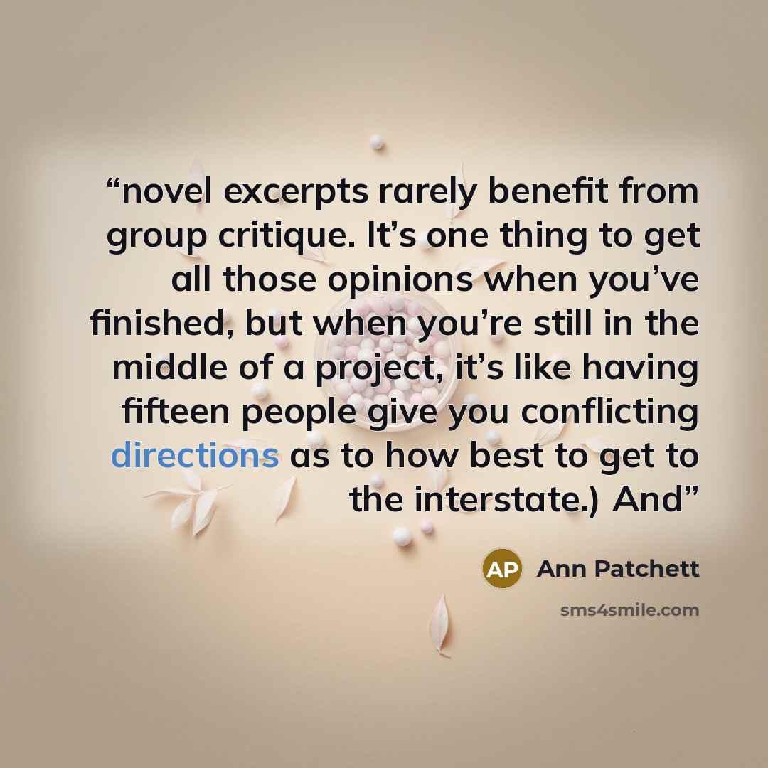 “novel excerpts rarely benefit from group critique. It’s one thing to get all those opinions when you’ve finished, but when you’re still in the middle of a project, it’s like having fifteen people give you conflicting directions as to how best to get to the interstate.) And” quote by Ann Patchett