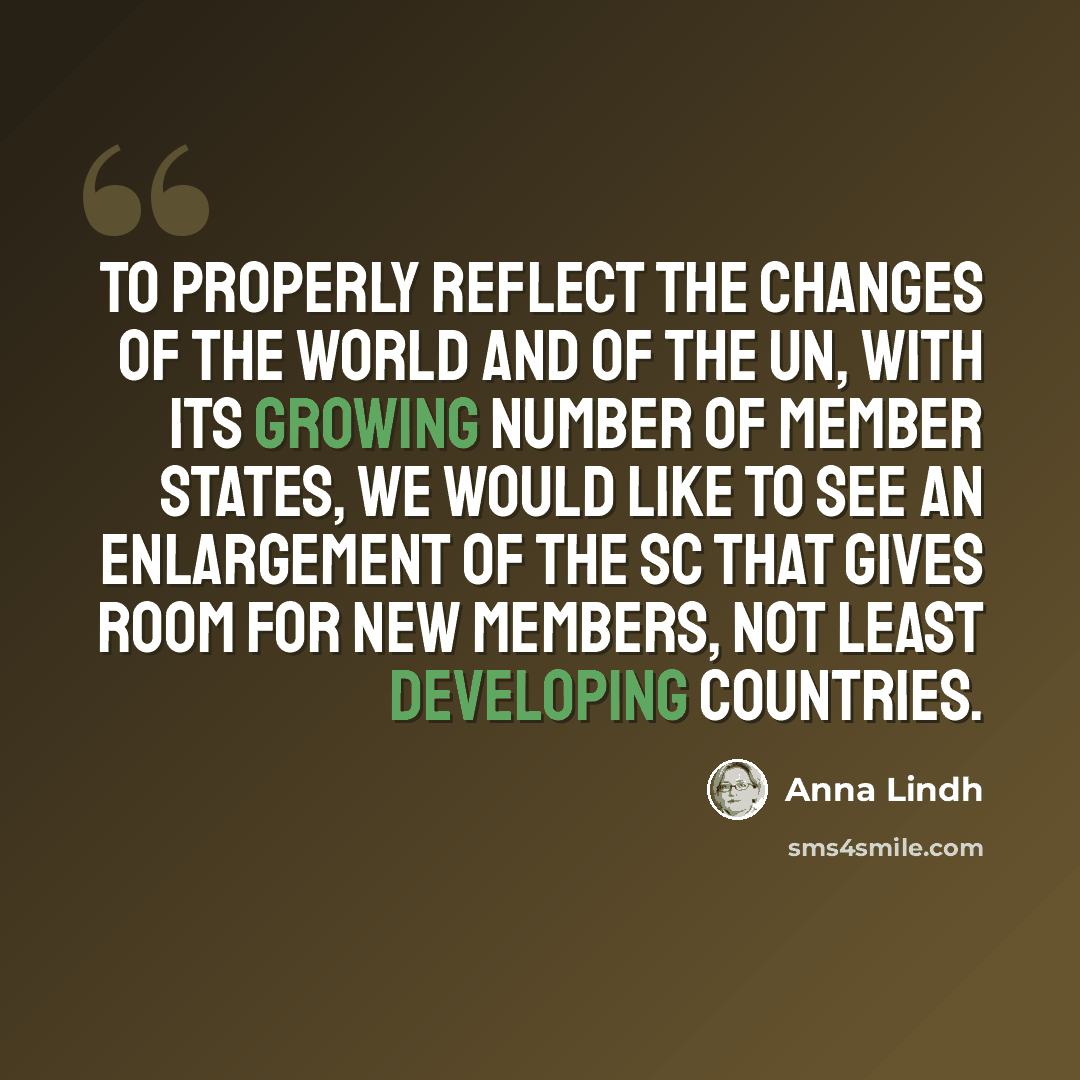 “To properly reflect the changes of the world and of the UN, with its growing number of member states, we would like to see an enlargement of the SC that gives room for new members, not least developing countries.” quote by Anna Lindh