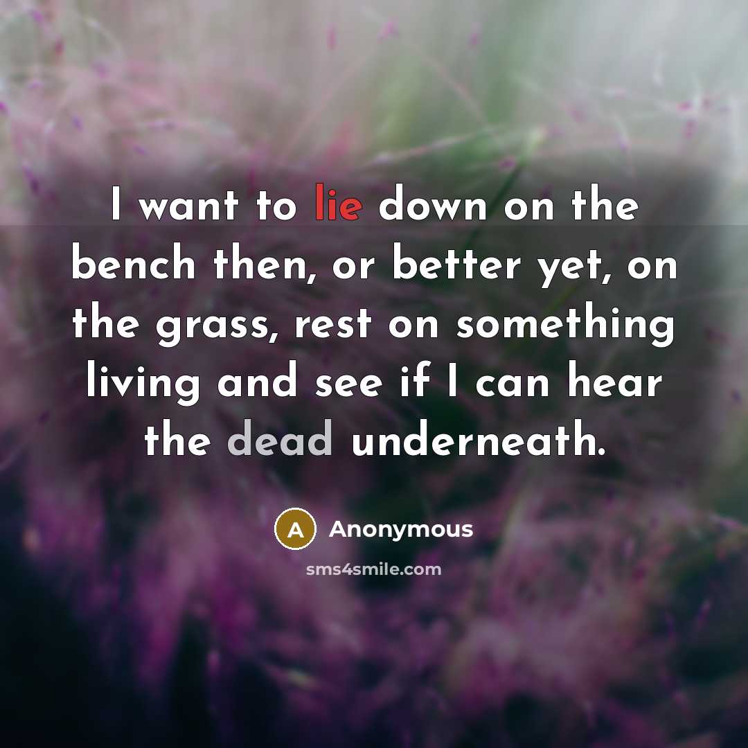 “I want to lie down on the bench then, or better yet, on the grass, rest on something living and see if I can hear the dead underneath.” quote by Anonymous
