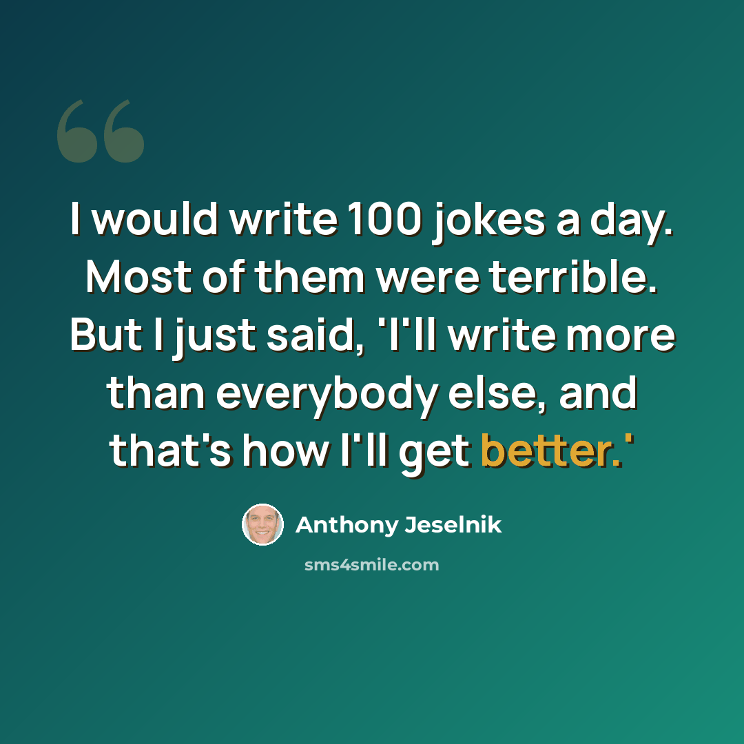 “I would write 100 jokes a day. Most of them were terrible. But I just said, 'I'll write more than everybody else, and that's how I'll get better.'” quote by Anthony Jeselnik