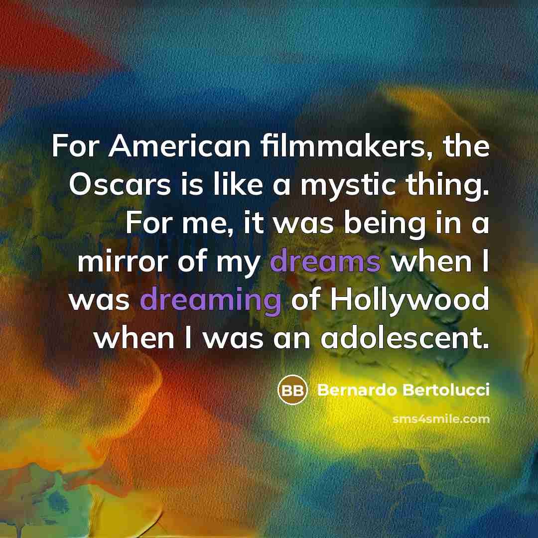 “For American filmmakers, the Oscars is like a mystic thing. For me, it was being in a mirror of my dreams when I was dreaming of Hollywood when I was an adolescent.” quote by Bernardo Bertolucci