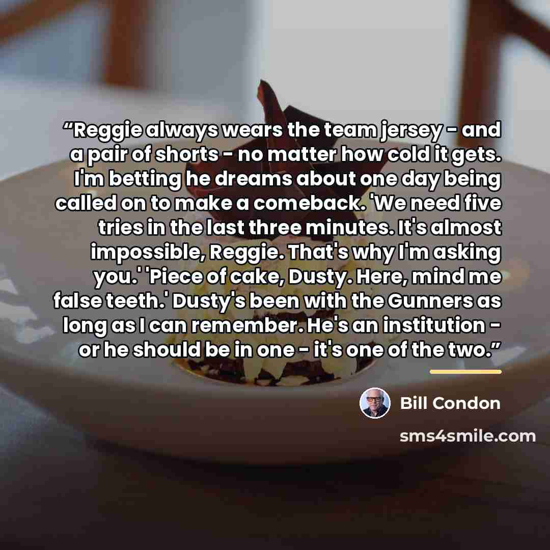 “Reggie always wears the team jersey - and a pair of shorts - no matter how cold it gets. I'm betting he dreams about one day being called on to make a comeback. 'We need five tries in the last three minutes. It's almost impossible, Reggie. That's why I'm asking you.' 'Piece of cake, Dusty. Here…” quote by Bill Condon