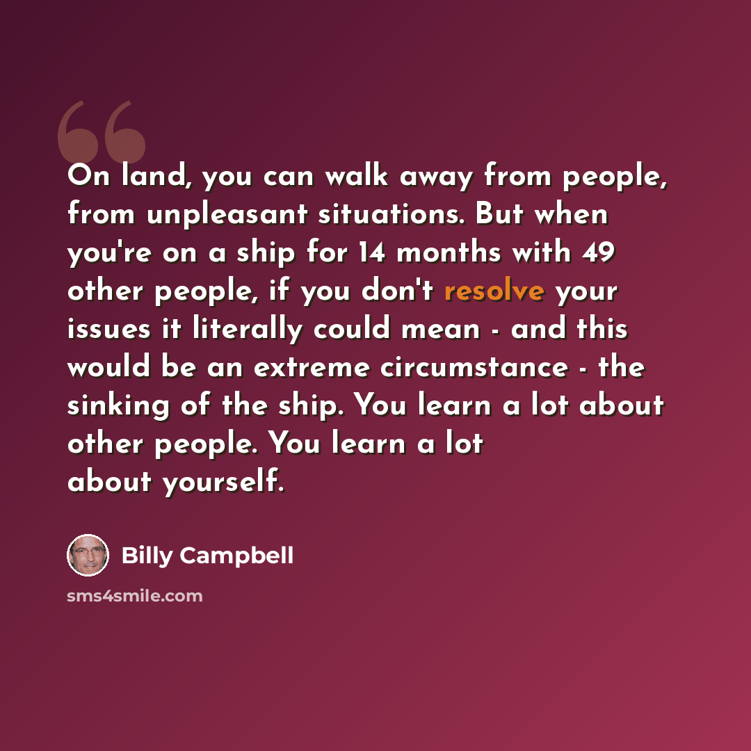 “On land, you can walk away from people, from unpleasant situations. But when you're on a ship for 14 months with 49 other people, if you don't resolve your issues it literally could mean - and this would be an extreme circumstance - the sinking of the ship. You learn a lot about other people. You…” quote by Billy Campbell