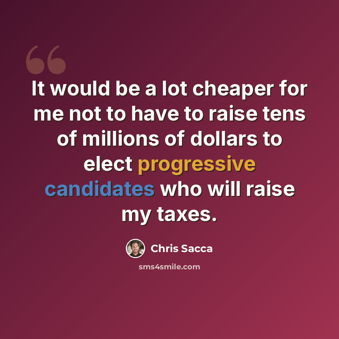 “It would be a lot cheaper for me not to have to raise tens of millions of dollars to elect progressive candidates who will raise my taxes.” quote by Chris Sacca