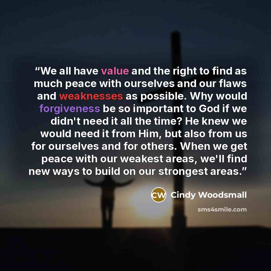“We all have value and the right to find as much peace with ourselves and our flaws and weaknesses as possible. Why would forgiveness be so important to God if we didn't need it all the time? He knew we would need it from Him, but also from us for ourselves and for others. When we get peace with…” quote by Cindy Woodsmall