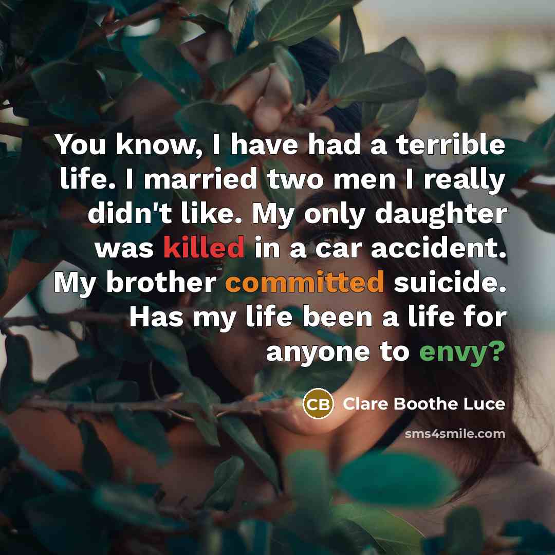 “You know, I have had a terrible life. I married two men I really didn't like. My only daughter was killed in a car accident. My brother committed suicide. Has my life been a life for anyone to envy?” quote by Clare Boothe Luce