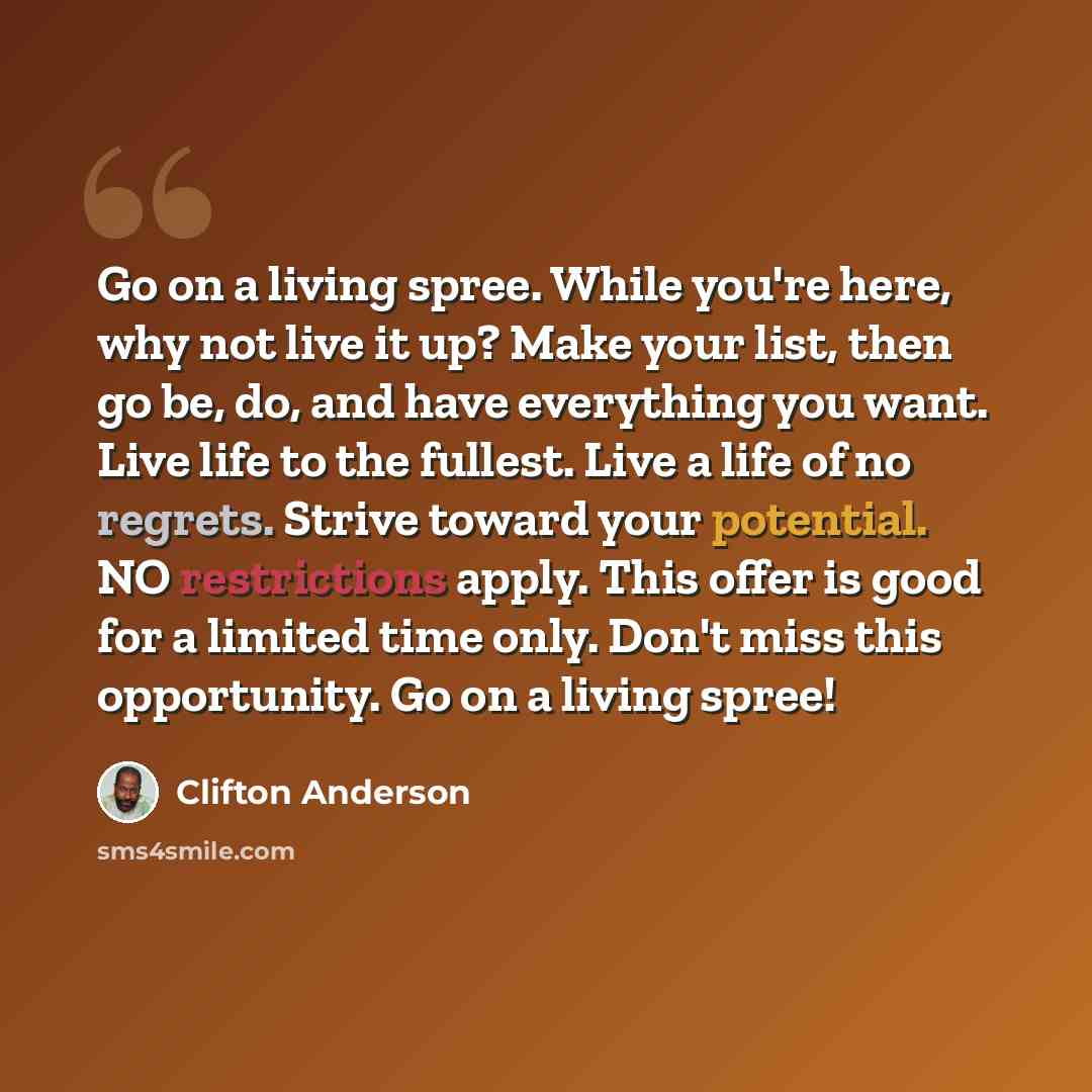 “Go on a living spree. While you're here, why not live it up? Make your list, then go be, do, and have everything you want. Live life to the fullest. Live a life of no regrets. Strive toward your potential. NO restrictions apply. This offer is good for a limited time only. Don't miss this…” quote by Clifton Anderson