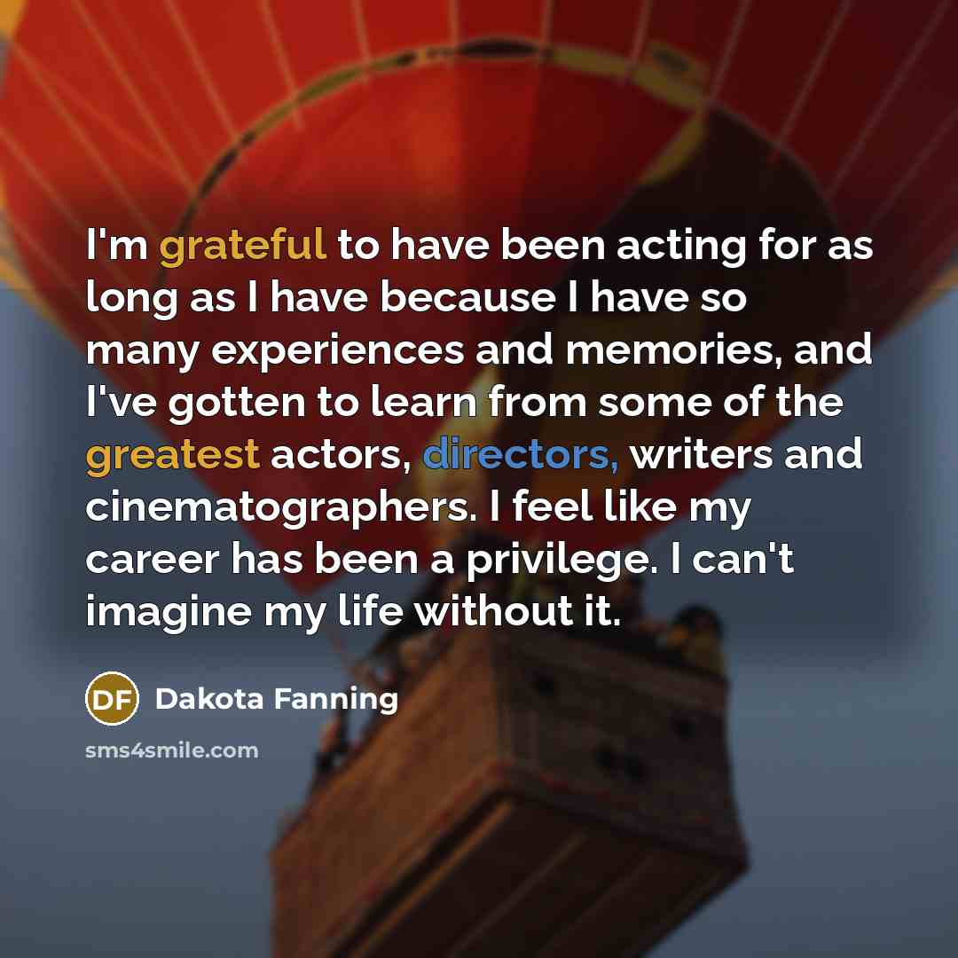 “I'm grateful to have been acting for as long as I have because I have so many experiences and memories, and I've gotten to learn from some of the greatest actors, directors, writers and cinematographers. I feel like my career has been a privilege. I can't imagine my life without it.” quote by Dakota Fanning