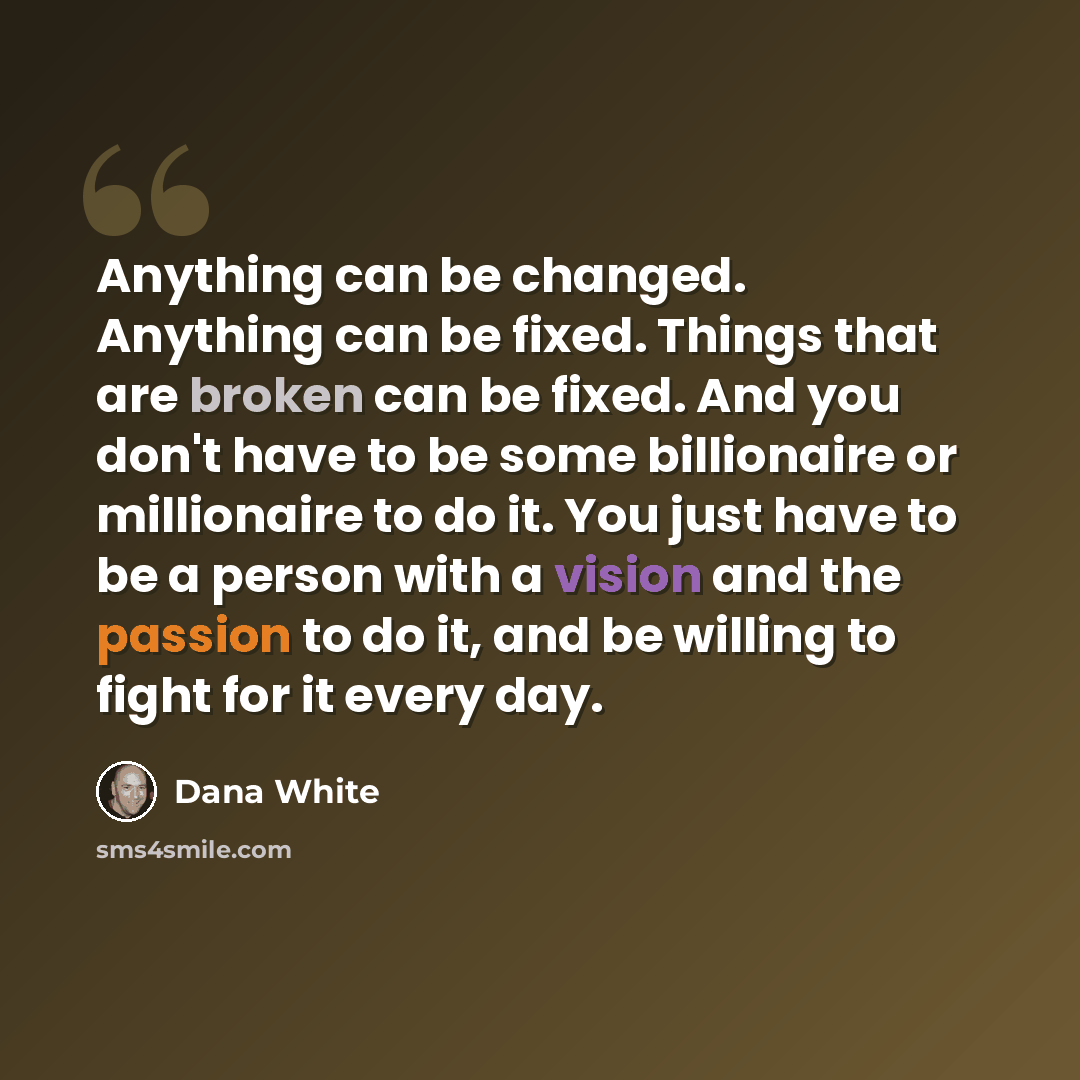 “Anything can be changed. Anything can be fixed. Things that are broken can be fixed. And you don't have to be some billionaire or millionaire to do it. You just have to be a person with a vision and the passion to do it, and be willing to fight for it every day.” quote by Dana White