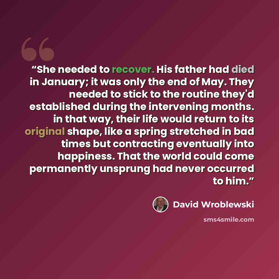 “She needed to recover. His father had died in January; it was only the end of May. They needed to stick to the routine they'd established during the intervening months. in that way, their life would return to its original shape, like a spring stretched in bad times but contracting eventually into…” quote by David Wroblewski