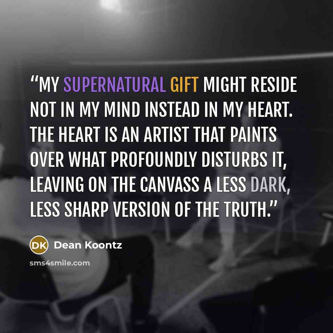 “My supernatural gift might reside not in my mind instead in my heart. The heart is an artist that paints over what profoundly disturbs it, leaving on the canvass a less dark, less sharp version of the truth.” quote by Dean Koontz