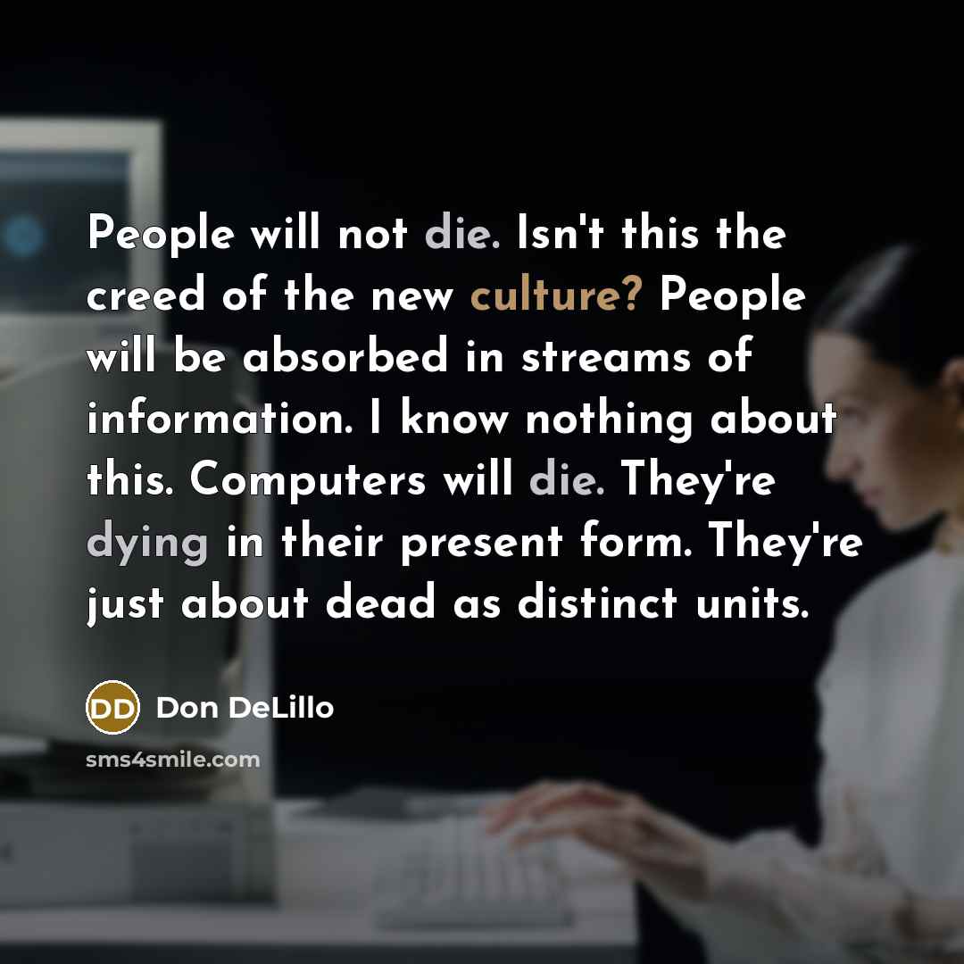 “People will not die. Isn't this the creed of the new culture? People will be absorbed in streams of information. I know nothing about this. Computers will die. They're dying in their present form. They're just about dead as distinct units.” quote by Don DeLillo