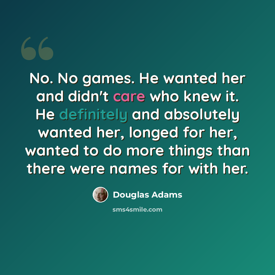 “No. No games. He wanted her and didn't care who knew it. He definitely and absolutely wanted her, longed for her, wanted to do more things than there were names for with her.” quote by Douglas Adams