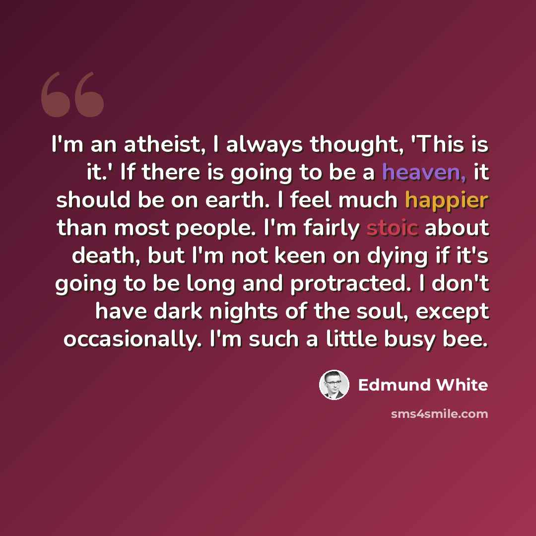 “I'm an atheist, I always thought, 'This is it.' If there is going to be a heaven, it should be on earth. I feel much happier than most people. I'm fairly stoic about death, but I'm not keen on dying if it's going to be long and protracted. I don't have dark nights of the soul, except occasionally…” quote by Edmund White