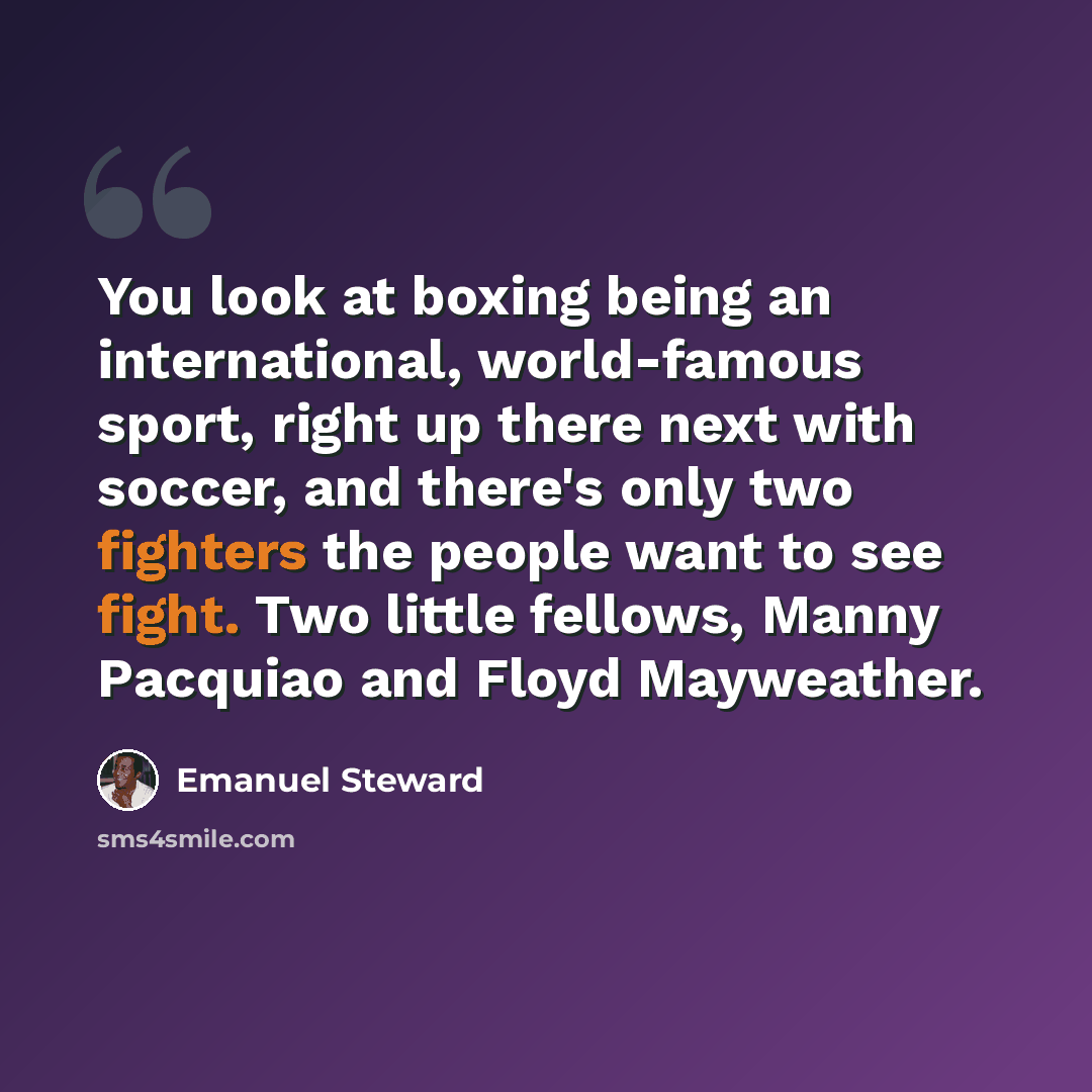 “You look at boxing being an international, world-famous sport, right up there next with soccer, and there's only two fighters the people want to see fight. Two little fellows, Manny Pacquiao and Floyd Mayweather.” quote by Emanuel Steward