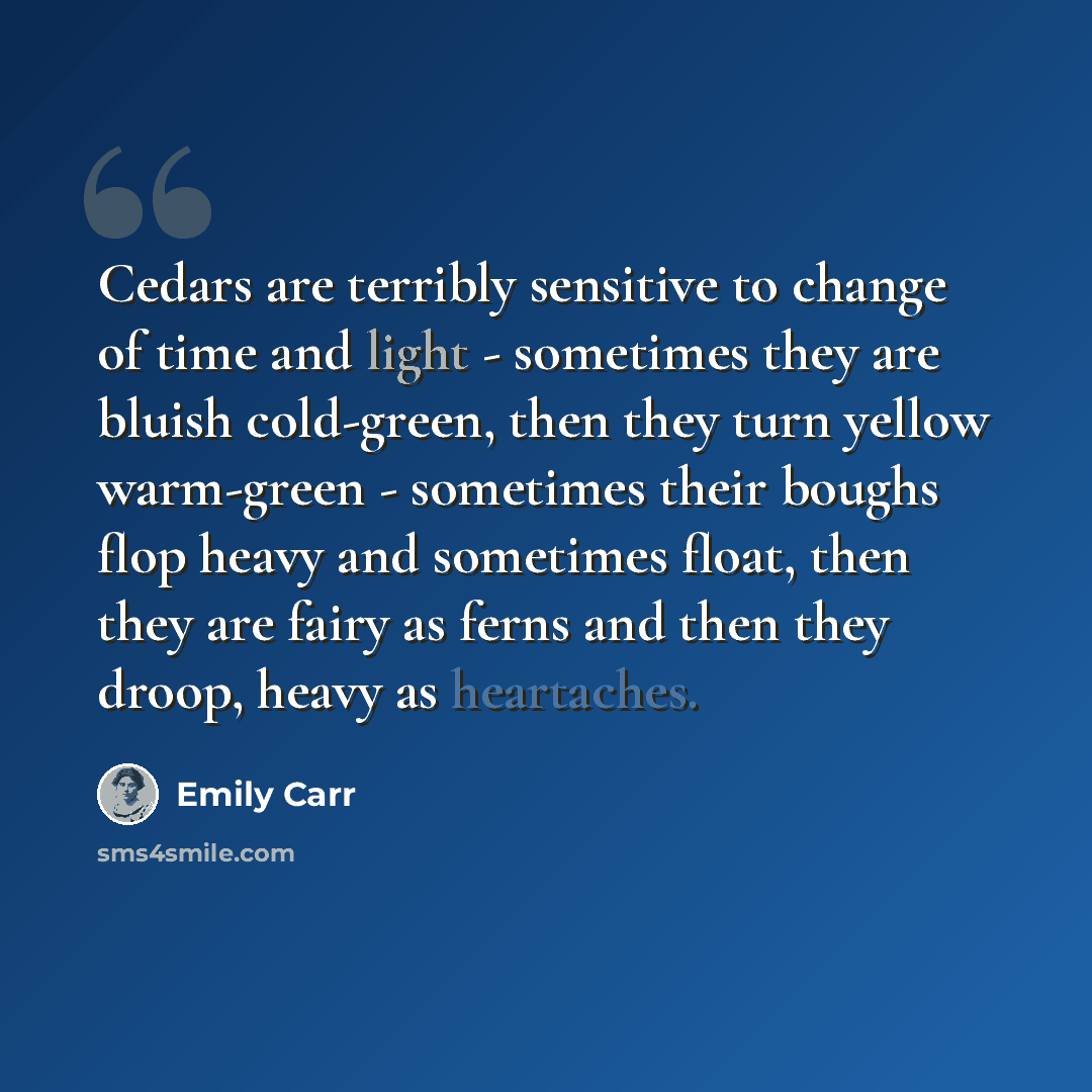 “Cedars are terribly sensitive to change of time and light - sometimes they are bluish cold-green, then they turn yellow warm-green - sometimes their boughs flop heavy and sometimes float, then they are fairy as ferns and then they droop, heavy as heartaches.” quote by Emily Carr