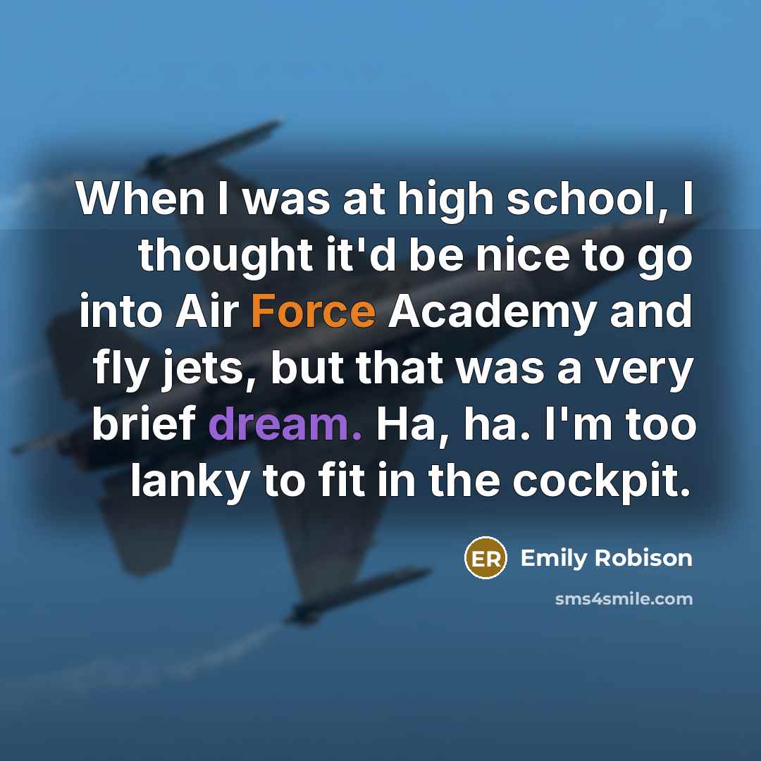 “When I was at high school, I thought it'd be nice to go into Air Force Academy and fly jets, but that was a very brief dream. Ha, ha. I'm too lanky to fit in the cockpit.” quote by Emily Robison