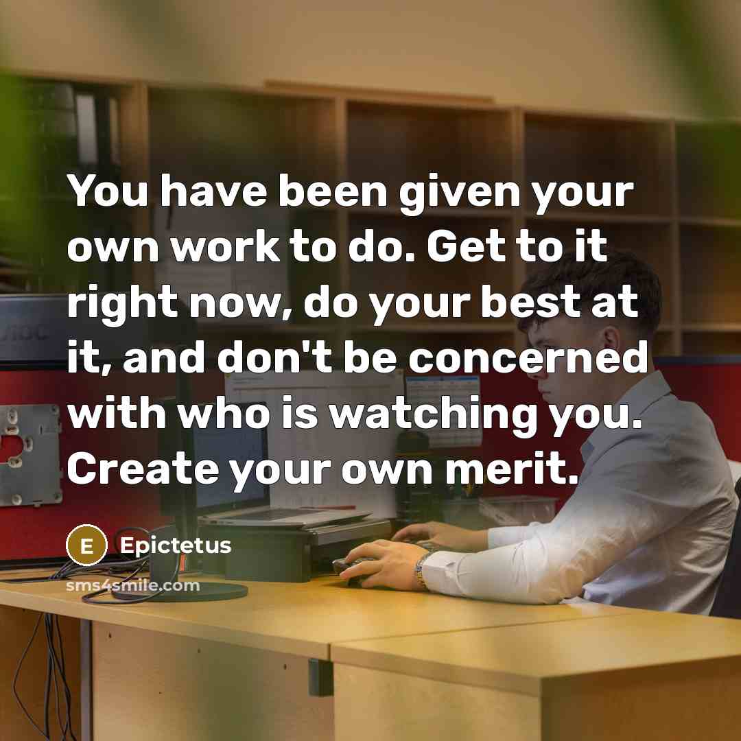 “You have been given your own work to do. Get to it right now, do your best at it, and don't be concerned with who is watching you. Create your own merit.” quote by Epictetus