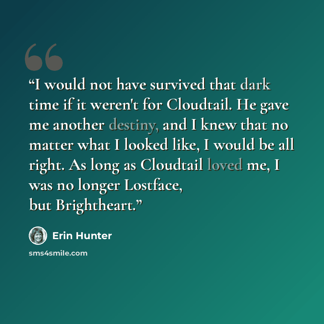 “I would not have survived that dark time if it weren't for Cloudtail. He gave me another destiny, and I knew that no matter what I looked like, I would be all right. As long as Cloudtail loved me, I was no longer Lostface, but Brightheart.” quote by Erin Hunter