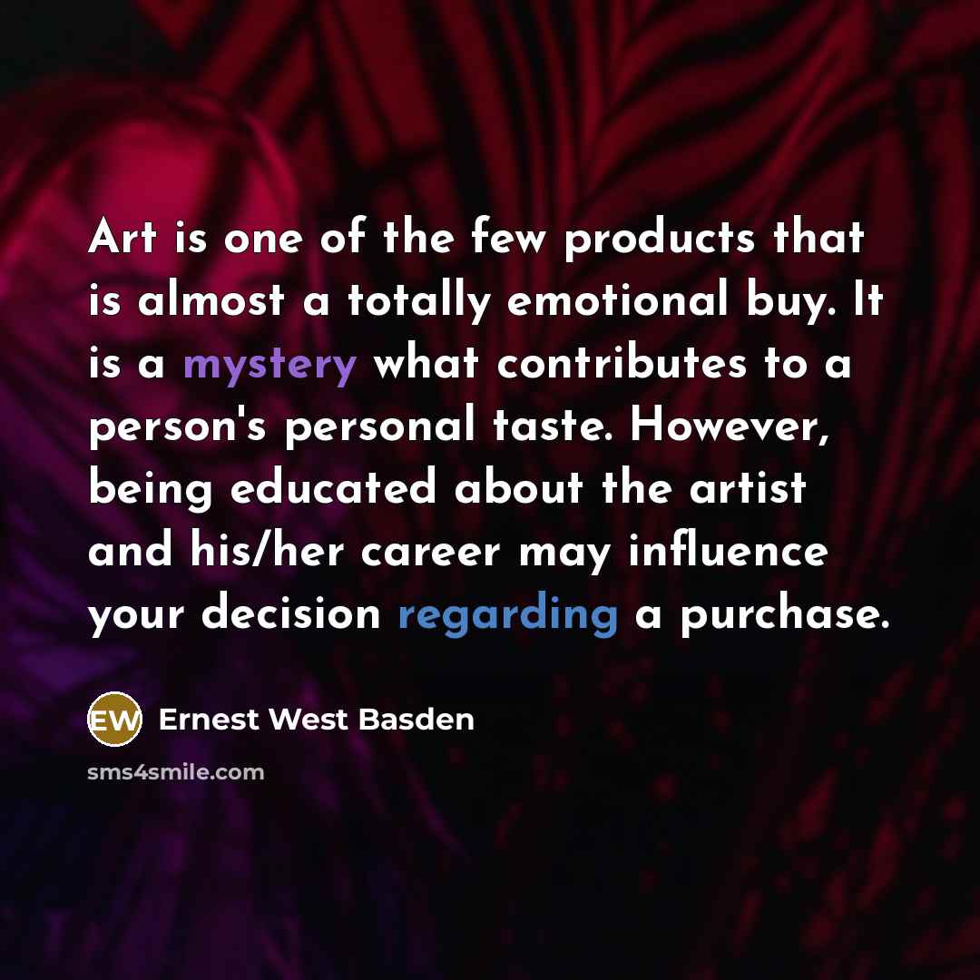 “Art is one of the few products that is almost a totally emotional buy. It is a mystery what contributes to a person's personal taste. However, being educated about the artist and his/her career may influence your decision regarding a purchase.” quote by Ernest West Basden