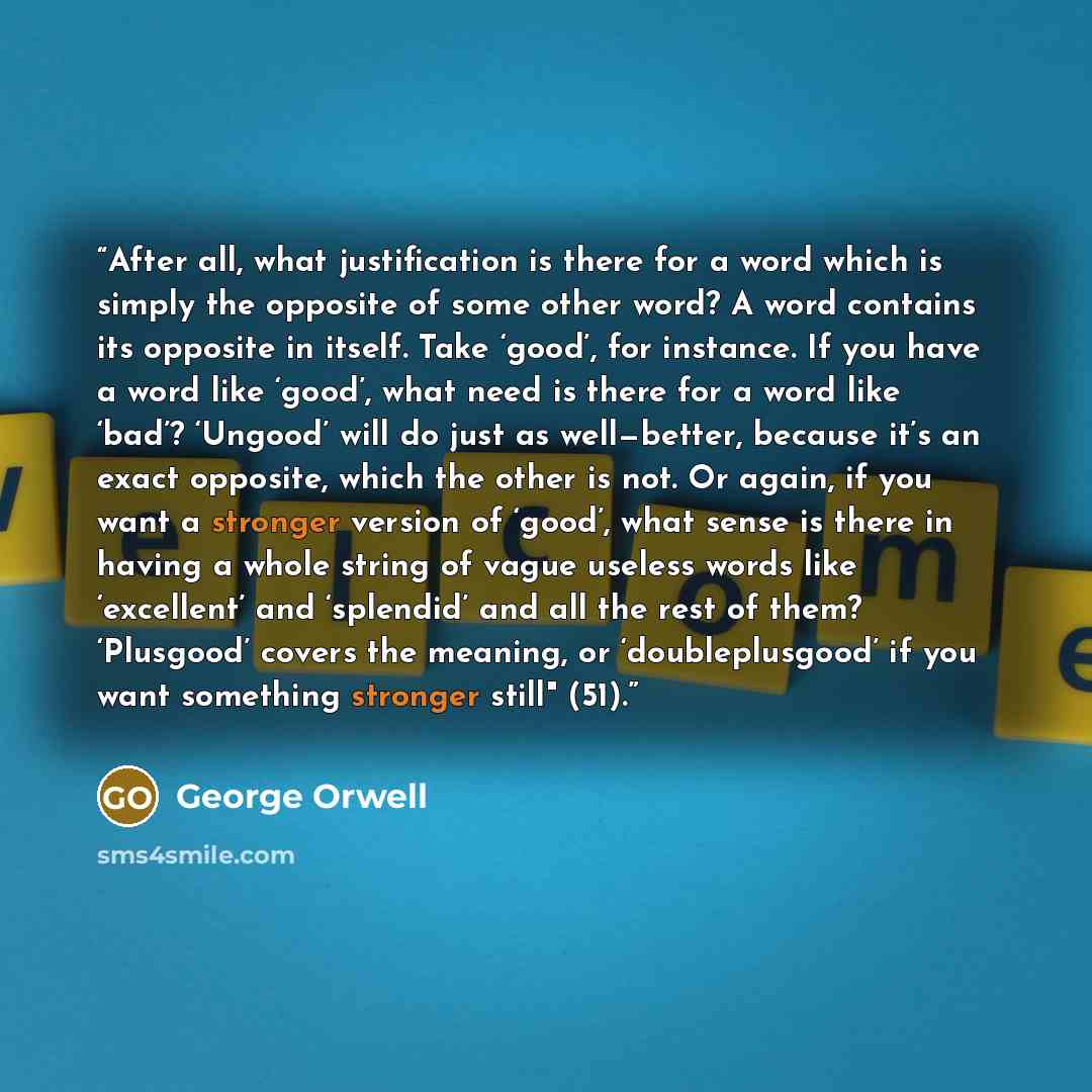 “After all, what justification is there for a word which is simply the opposite of some other word? A word contains its opposite in itself. Take ‘good’, for instance. If you have a word like ‘good’, what need is there for a word like ‘bad’? ‘Ungood’ will do just as well—better, because it’s an…” quote by George Orwell