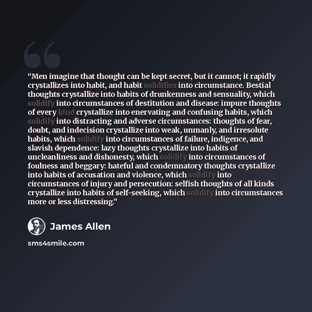 “Men imagine that thought can be kept secret, but it cannot; it rapidly crystallizes into habit, and habit solidifies into circumstance. Bestial thoughts crystallize into habits of drunkenness and sensuality, which solidify into circumstances of destitution and disease: impure thoughts of every…” quote by James Allen