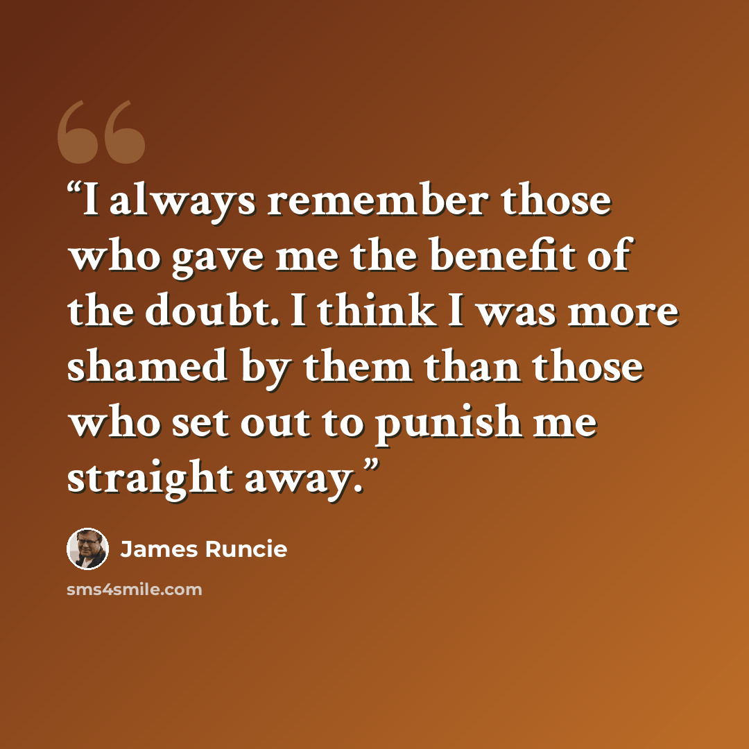 “I always remember those who gave me the benefit of the doubt. I think I was more shamed by them than those who set out to punish me straight away.” quote by James Runcie