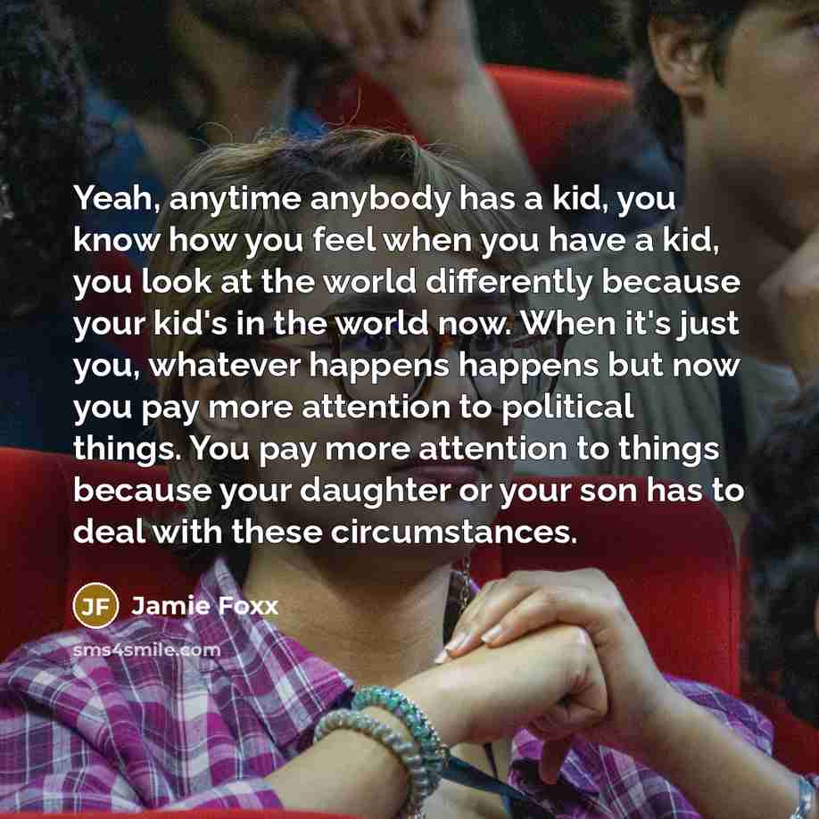 “Yeah, anytime anybody has a kid, you know how you feel when you have a kid, you look at the world differently because your kid's in the world now. When it's just you, whatever happens happens but now you pay more attention to political things. You pay more attention to things because your daughter…” quote by Jamie Foxx