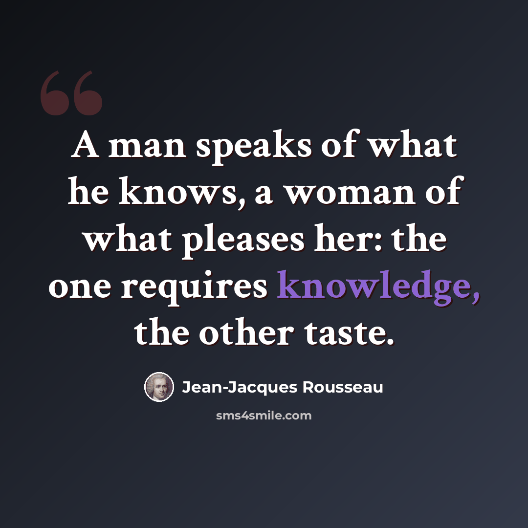 “A man speaks of what he knows, a woman of what pleases her: the one requires knowledge, the other taste.” quote by Jean-Jacques Rousseau