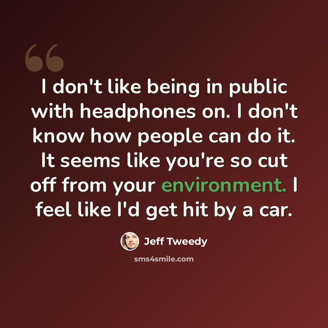 “I don't like being in public with headphones on. I don't know how people can do it. It seems like you're so cut off from your environment. I feel like I'd get hit by a car.” quote by Jeff Tweedy