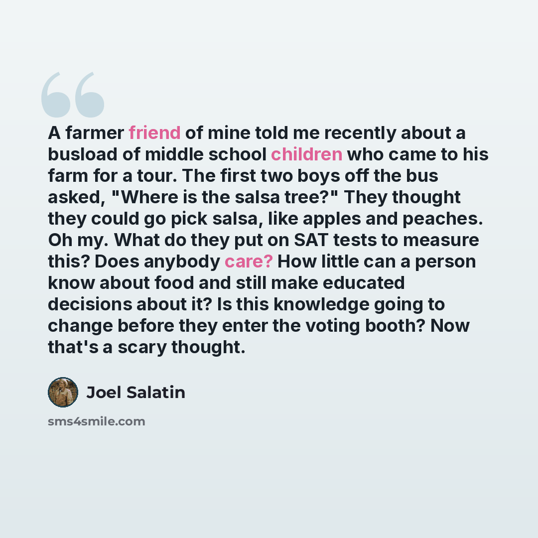 “A farmer friend of mine told me recently about a busload of middle school children who came to his farm for a tour. The first two boys off the bus asked, "Where is the salsa tree?" They thought they could go pick salsa, like apples and peaches. Oh my. What do they put on SAT tests to measure this?…” quote by Joel Salatin