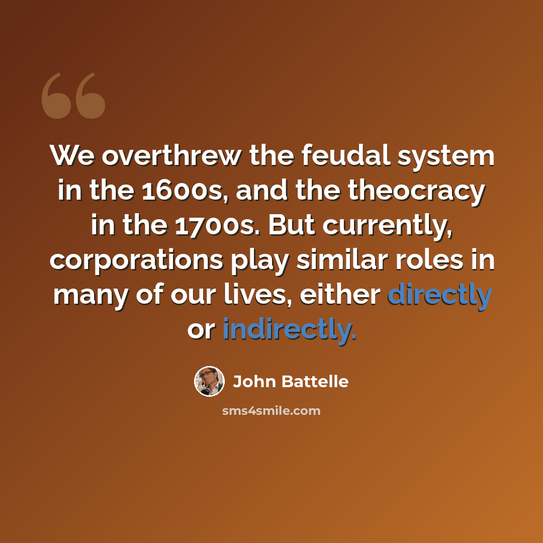 “We overthrew the feudal system in the 1600s, and the theocracy in the 1700s. But currently, corporations play similar roles in many of our lives, either directly or indirectly.” quote by John Battelle