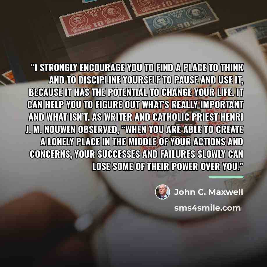 “I strongly encourage you to find a place to think and to discipline yourself to pause and use it, because it has the potential to change your life. It can help you to figure out what’s really important and what isn’t. As writer and Catholic priest Henri J. M. Nouwen observed, “When you are able to…” quote by John C. Maxwell
