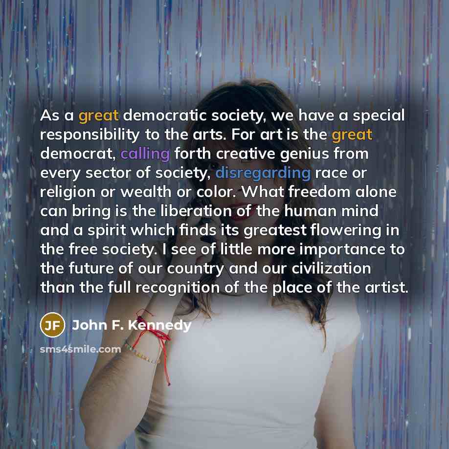 “As a great democratic society, we have a special responsibility to the arts. For art is the great democrat, calling forth creative genius from every sector of society, disregarding race or religion or wealth or color. What freedom alone can bring is the liberation of the human mind and a spirit…” quote by John F. Kennedy