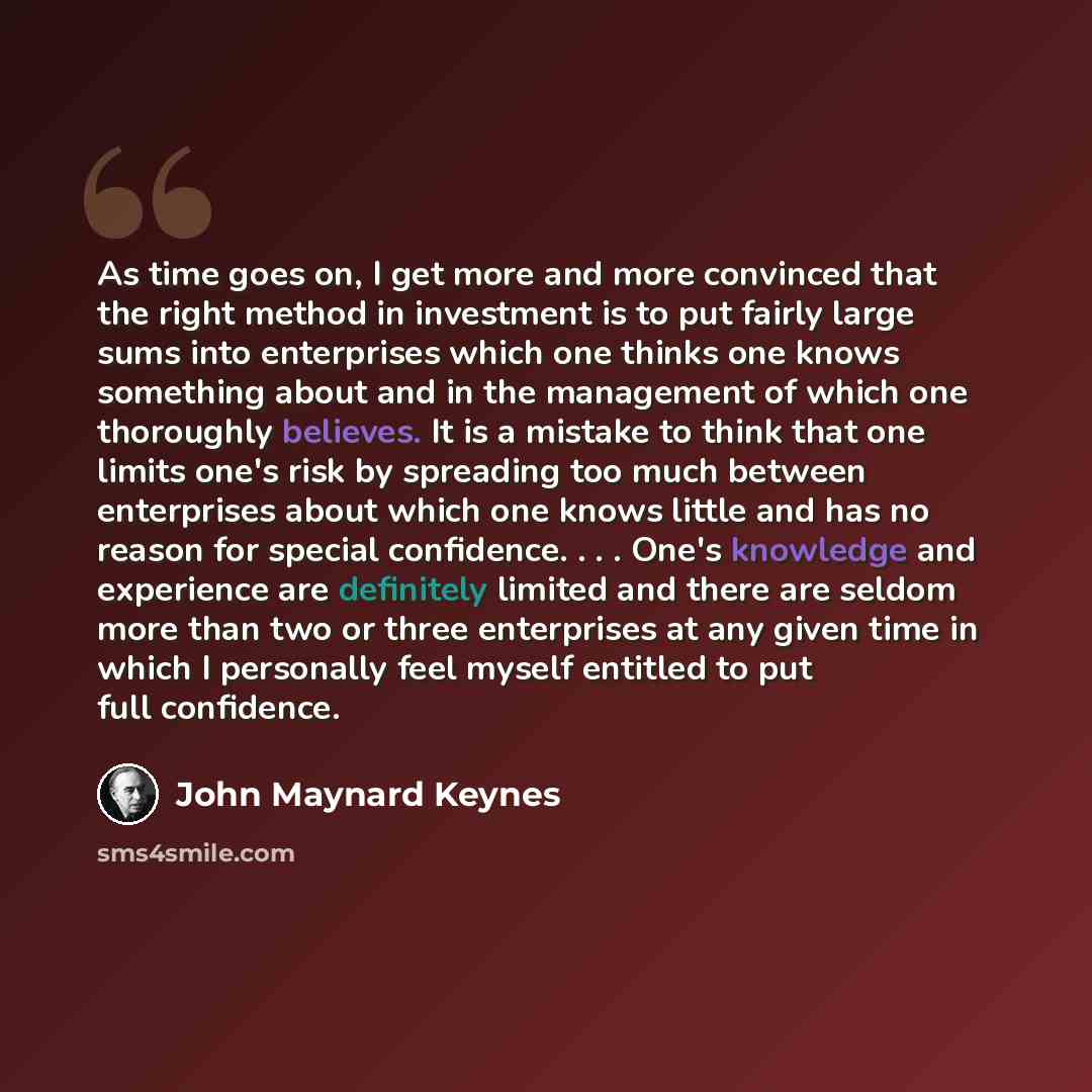 “As time goes on, I get more and more convinced that the right method in investment is to put fairly large sums into enterprises which one thinks one knows something about and in the management of which one thoroughly believes. It is a mistake to think that one limits one's risk by spreading too…” quote by John Maynard Keynes