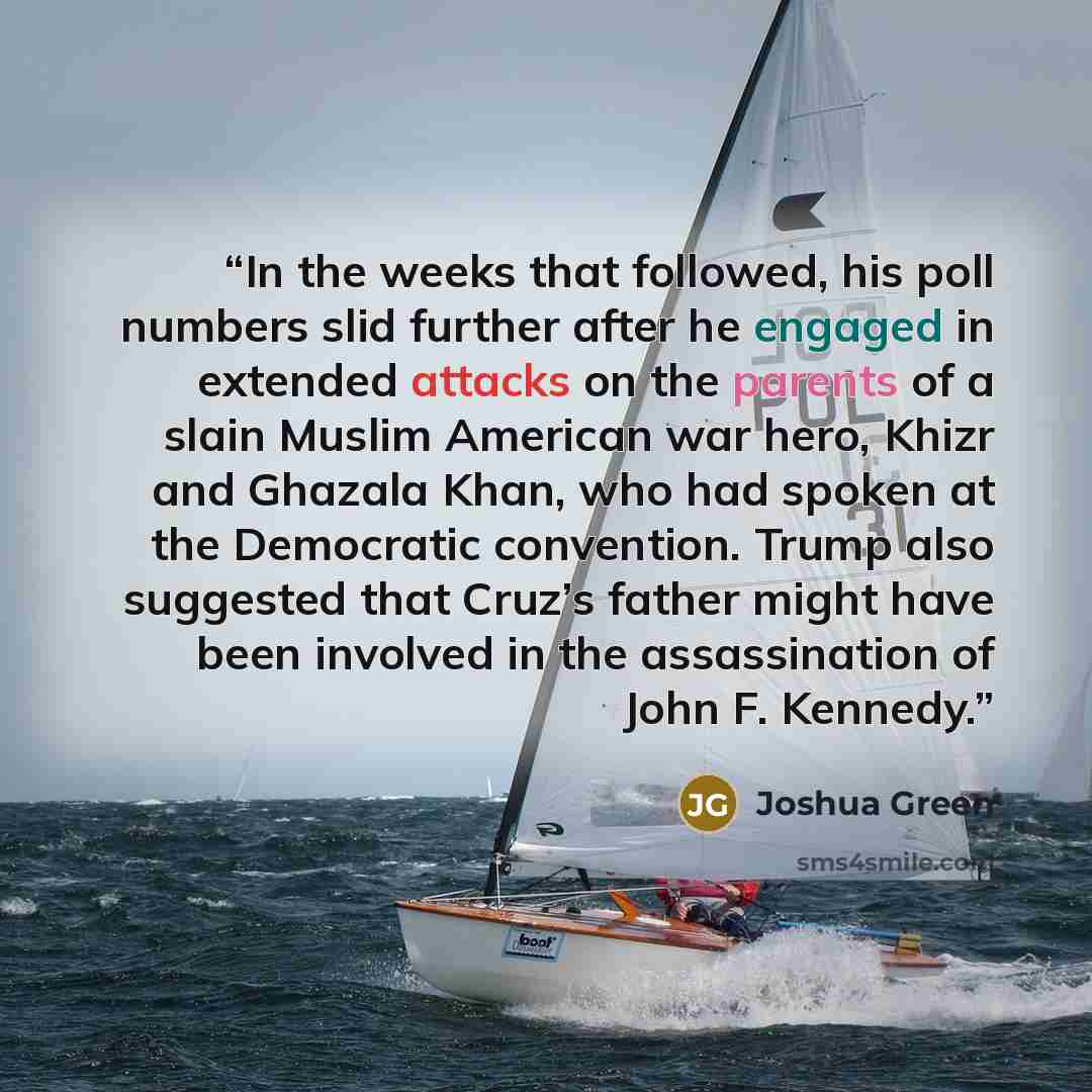 “In the weeks that followed, his poll numbers slid further after he engaged in extended attacks on the parents of a slain Muslim American war hero, Khizr and Ghazala Khan, who had spoken at the Democratic convention. Trump also suggested that Cruz’s father might have been involved in the…” quote by Joshua Green