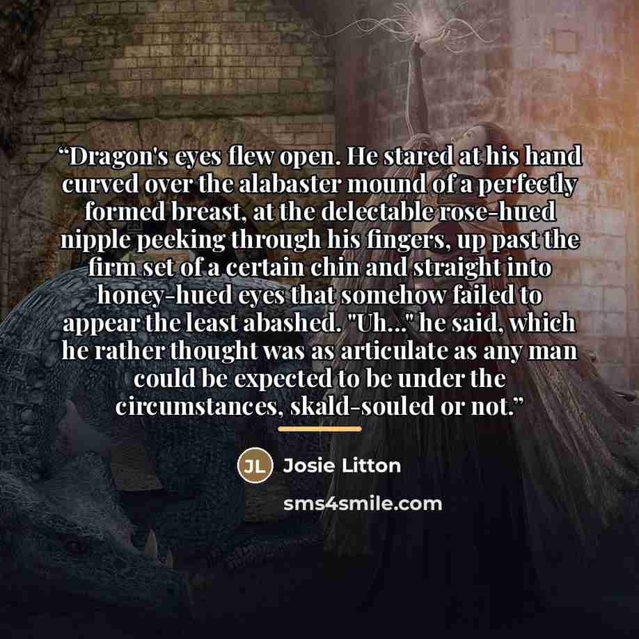 “Dragon's eyes flew open. He stared at his hand curved over the alabaster mound of a perfectly formed breast, at the delectable rose-hued nipple peeking through his fingers, up past the firm set of a certain chin and straight into honey-hued eyes that somehow failed to appear the least abashed…” quote by Josie Litton