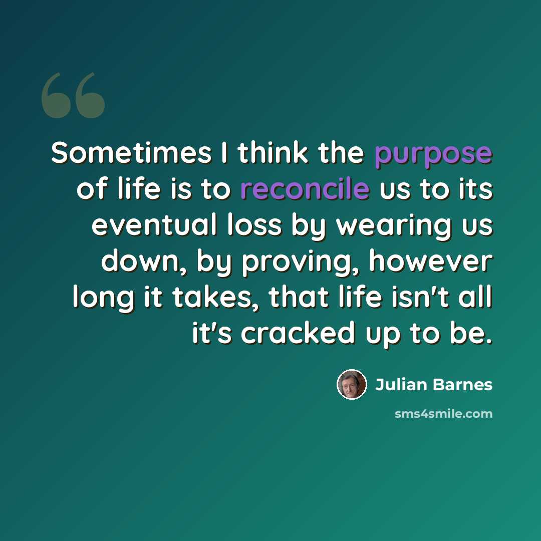 “Sometimes I think the purpose of life is to reconcile us to its eventual loss by wearing us down, by proving, however long it takes, that life isn't all it's cracked up to be.” quote by Julian Barnes
