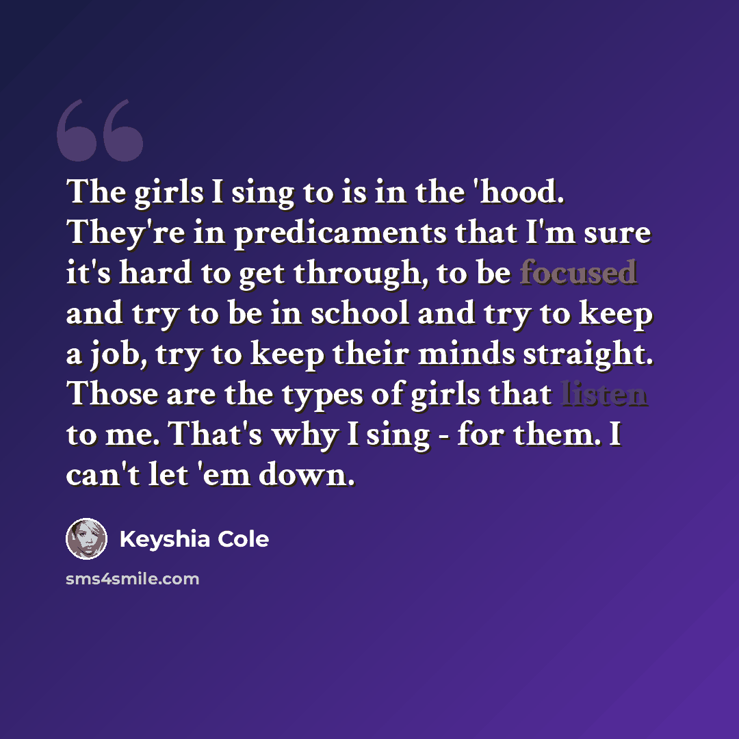 “The girls I sing to is in the 'hood. They're in predicaments that I'm sure it's hard to get through, to be focused and try to be in school and try to keep a job, try to keep their minds straight. Those are the types of girls that listen to me. That's why I sing - for them. I can't let 'em down.” quote by Keyshia Cole