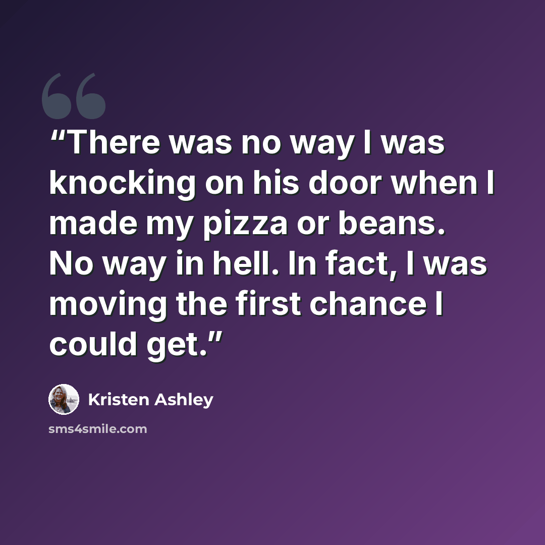 “There was no way I was knocking on his door when I made my pizza or beans. No way in hell. In fact, I was moving the first chance I could get.” quote by Kristen Ashley