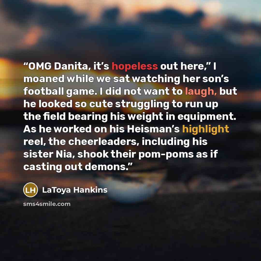 “OMG Danita, it’s hopeless out here,” I moaned while we sat watching her son’s football game. I did not want to laugh, but he looked so cute struggling to run up the field bearing his weight in equipment. As he worked on his Heisman’s highlight reel, the cheerleaders, including his sister Nia…” quote by LaToya Hankins