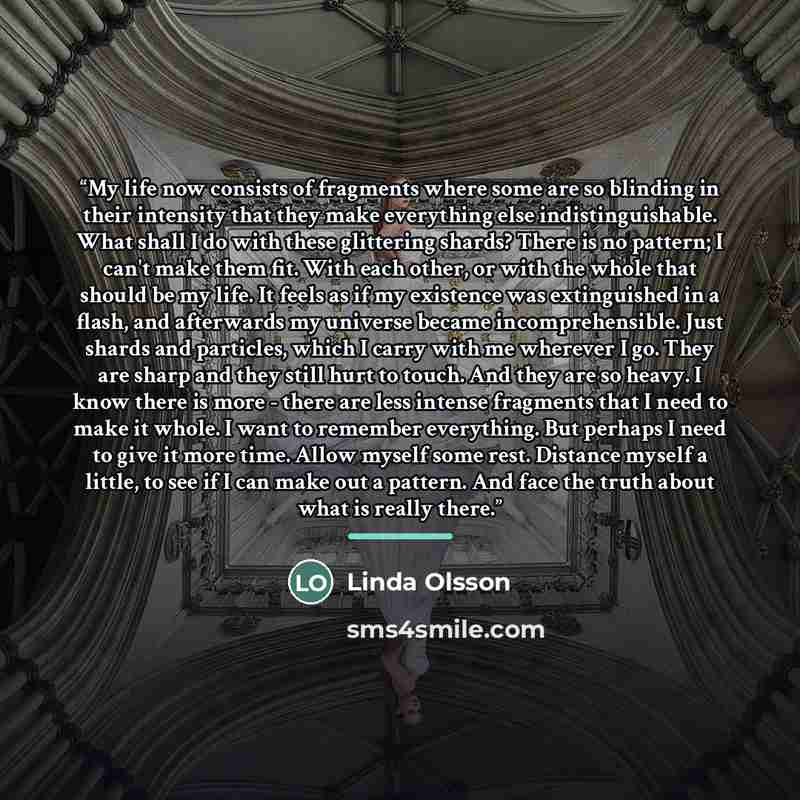“My life now consists of fragments where some are so blinding in their intensity that they make everything else indistinguishable. What shall I do with these glittering shards? There is no pattern; I can't make them fit. With each other, or with the whole that should be my life. It feels as if my…” quote by Linda Olsson