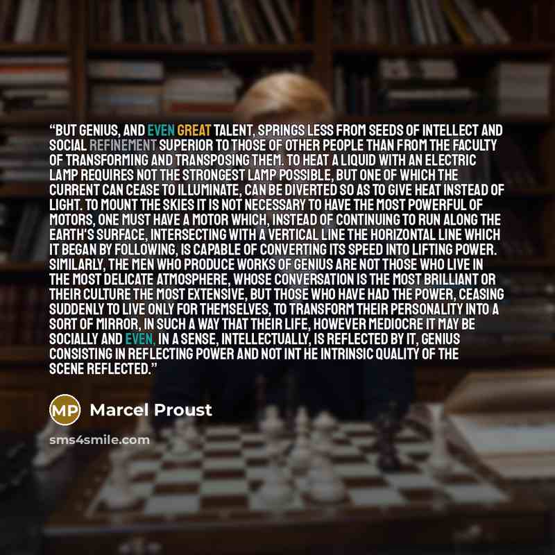 “But genius, and even great talent, springs less from seeds of intellect and social refinement superior to those of other people than from the faculty of transforming and transposing them. To heat a liquid with an electric lamp requires not the strongest lamp possible, but one of which the current…” quote by Marcel Proust